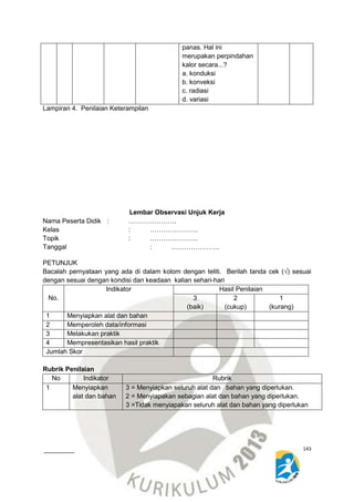 PETUNJUK 
Bacalah pernyataan yang ada di dalam kolom dengan teliti. Berilah tanda cek (√) sesuai 
dengan sesuai dengan kondisi dan keadaan kalian sehari-hari 
143 
panas. Hal ini 
merupakan perpindahan 
kalor secara...? 
a. konduksi 
b. konveksi 
c. radiasi 
d. variasi 
Lampiran 4. Penilaian Keterampilan 
Lembar Observasi Unjuk Kerja 
Nama Peserta Didik : …………………. 
Kelas : …………………. 
Topik : …………………. 
Tanggal : …………………. 
Diklat Penyusunan Rencana Pelaksanaan Pembelajaran (RPP) 
Pada kegiatan orientasi teknis pengembengan keprofesian 
Berkelanjutan jenjang SMP Angkatan XI 
Mata Pelajaran IPA 
Hotel Ratu, 11 s/d 15 November 2014 
No. 
Indikator Hasil Penilaian 
3 
(baik) 
2 
(cukup) 
1 
(kurang) 
1 Menyiapkan alat dan bahan 
2 Memperoleh data/informasi 
3 Melakukan praktik 
4 Mempresentasikan hasil praktik 
Jumlah Skor 
Rubrik Penilaian 
No Indikator Rubrik 
1 Menyiapkan 
alat dan bahan 
3 = Menyiapkan seluruh alat dan bahan yang diperlukan. 
2 = Menyiapakan sebagian alat dan bahan yang diperlukan. 
3 =Tidak menyiapakan seluruh alat dan bahan yang diperlukan 
 