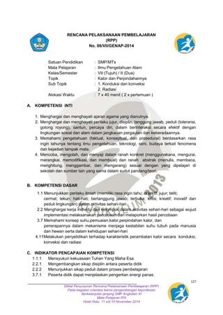 127 
RENCANA PELAKSANAAN PEMBELAJARAN 
(RPP) 
No. 06/VII/GENAP-2014 
Satuan Pendidikan : SMP/MTs 
Mata Pelajaran : Ilmu Pengetahuan Alam 
Kelas/Semester : VII (Tujuh) / II (Dua) 
Topik : Kalor dan Perpindahannya 
Sub Topik : 1. Konduksi dan konveksi 
2. Radiasi 
Alokasi Waktu : 7 x 40 menit ( 2 x pertemuan ) 
Diklat Penyusunan Rencana Pelaksanaan Pembelajaran (RPP) 
Pada kegiatan orientasi teknis pengembengan keprofesian 
Berkelanjutan jenjang SMP Angkatan XI 
Mata Pelajaran IPA 
Hotel Ratu, 11 s/d 15 November 2014 
A. KOMPETENSI INTI 
1. Menghargai dan menghayati ajaran agama yang dianutnya. 
2. Menghargai dan menghayati perilaku jujur, disiplin, tanggung jawab, peduli (toleransi, 
gotong royong), santun, percaya diri, dalam berinteraksi secara efektif dengan 
lingkungan sosial dan alam dalam jangkauan pergaulan dan keberadaannya. 
3. Memahami pengetahuan (faktual, konseptual, dan prosedural) berdasarkan rasa 
ingin tahunya tentang ilmu pengetahuan, teknologi, seni, budaya terkait fenomena 
dan kejadian tampak mata. 
4. Mencoba, mengolah, dan menyaji dalam ranah konkret (menggunakana, mengurai, 
merangkai, memodifikasi, dan membuat) dan ranah abstrak (menulis, membaca, 
menghitung, menggambar, dan mengarang) sesuai dengan yang dipelajari di 
sekolah dan sumber lain yang sama dalam sudut pandang/teori. 
B. KOMPETENSI DASAR 
1.1 Menunjukkan perilaku ilmiah (memiliki rasa ingin tahu; objektif; jujur; teliti; 
cermat; tekun; hati-hati; bertanggung jawab; terbuka; kritis; kreatif; inovatif dan 
peduli lingkungan) dalam aktivitas sehari-hari 
2.2 Menghargai kerja individu dan kelompok dalam aktivitas sehari-hari sebagai wujud 
implementasi melaksanakan percobaan dan melaporkan hasil percobaan 
3.7 Memahami konsep suhu,pemuaian,kalor,perpindahan kalor, dan 
penerapannya dalam mekanisme menjaga kestabilan suhu tubuh pada manusia 
dan hewan serta dalam kehidupan sehari-hari 
4.11Melakukan penyelidikan terhadap karakteristik perambatan kalor secara konduksi, 
konveksi dan radiasi 
C. INDIKATOR PENCAPAIAN KOMPETENSI 
1.1.1 Mensyukuri kekuasaan Tuhan Yang Maha Esa 
2.2.1 Mengembangkan sikap disiplin antara peserta didik 
2.2.2 Menunjukkan sikap peduli dalam proses pembelajaran 
3.7.1 Peserta didik dapat menjelaskan pengertian energi panas. 
 