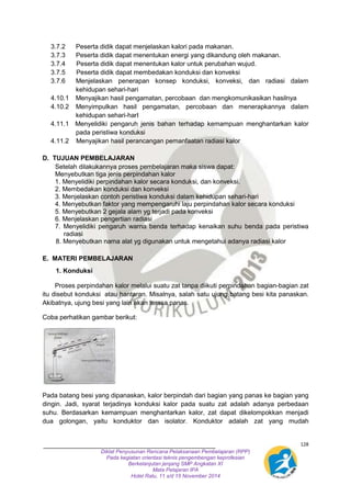 3.7.2 Peserta didik dapat menjelaskan kalori pada makanan. 
3.7.3 Peserta didik dapat menentukan energi yang dikandung oleh makanan. 
3.7.4 Peserta didik dapat menentukan kalor untuk perubahan wujud. 
3.7.5 Peserta didik dapat membedakan konduksi dan konveksi 
3.7.6 Menjelaskan penerapan konsep konduksi, konveksi, dan radiasi dalam 
4.10.1 Menyajikan hasil pengamatan, percobaan dan mengkomunikasikan hasilnya 
4.10.2 Menyimpulkan hasil pengamatan, percobaan dan menerapkannya dalam 
4.11.1 Menyelidiki pengaruh jenis bahan terhadap kemampuan menghantarkan kalor 
Setelah dilakukannya proses pembelajaran maka siswa dapat: 
Menyebutkan tiga jenis perpindahan kalor 
1. Menyelidiki perpindahan kalor secara konduksi, dan konveksi. 
2. Membedakan konduksi dan konveksi 
3. Menjelaskan contoh peristiwa konduksi dalam kehidupan sehari-hari 
4. Menyebutkan faktor yang mempengaruhi laju perpindahan kalor secara konduksi 
5. Menyebutkan 2 gejala alam yg terjadi pada konveksi 
6. Menjelaskan pengertian radiasi 
7. Menyelidiki pengaruh warna benda terhadap kenaikan suhu benda pada peristiwa 
128 
kehidupan sehari-hari 
kehidupan sehari-harI 
pada peristiwa konduksi 
4.11.2 Menyajikan hasil perancangan pemanfaatan radiasi kalor 
D. TUJUAN PEMBELAJARAN 
Diklat Penyusunan Rencana Pelaksanaan Pembelajaran (RPP) 
Pada kegiatan orientasi teknis pengembengan keprofesian 
Berkelanjutan jenjang SMP Angkatan XI 
Mata Pelajaran IPA 
Hotel Ratu, 11 s/d 15 November 2014 
radiasi 
8. Menyebutkan nama alat yg digunakan untuk mengetahui adanya radiasi kalor 
E. MATERI PEMBELAJARAN 
1. Konduksi 
Proses perpindahan kalor melalui suatu zat tanpa diikuti perpindahan bagian-bagian zat 
itu disebut konduksi atau hantaran. Misalnya, salah satu ujung batang besi kita panaskan. 
Akibatnya, ujung besi yang lain akan terasa panas. 
Coba perhatikan gambar berikut: 
Pada batang besi yang dipanaskan, kalor berpindah dari bagian yang panas ke bagian yang 
dingin. Jadi, syarat terjadinya konduksi kalor pada suatu zat adalah adanya perbedaan 
suhu. Berdasarkan kemampuan menghantarkan kalor, zat dapat dikelompokkan menjadi 
dua golongan, yaitu konduktor dan isolator. Konduktor adalah zat yang mudah 
 