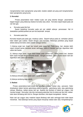 menghantarkan kalor (penghantar yang baik). Isolator adalah zat yang sulit menghantarkan 
kalor (penghantar yang buruk). 
129 
Diklat Penyusunan Rencana Pelaksanaan Pembelajaran (RPP) 
Pada kegiatan orientasi teknis pengembengan keprofesian 
Berkelanjutan jenjang SMP Angkatan XI 
Mata Pelajaran IPA 
Hotel Ratu, 11 s/d 15 November 2014 
2. Konveksi 
Proses perpindahan kalor melalui suatu zat yang disertai dengan perpindahan 
bagian-bagian yang dilaluinya disebut konveksi atau aliran. Konveksi dapat terjadi pada zat 
cair dan gas. 
a. Konveksi pada Zat Cair 
Syarat terjadinya konveksi pada zat cair adalah adanya pemanasan. Hal ini 
disebabkan partikel-partikel zat cair ikut berpindah tempat. 
b. Konveksi pada Gas 
Konveksi terjadi pula pada gas, misalnya udara. Seperti halnya pada air, rambatan (aliran) 
kalor dalam gas (udara) terjadi dengan cara konveksi. Beberapa peristiwa yang terjadi 
akibat adanya konveksi udara adalah sebagai berikut. 
1) Adanya angin laut. Angin laut terjadi pada siang hari. Pada siang hari, daratan lebih 
cepat menjadi panas daripada lautan sehingga udara di daratan naik dan digantikan oleh 
udara dari lautan. 
2). Adanya angin darat, Angin darat terjadi pada malam hari. Pada malam hari, daratan 
lebih cepat menjadi dingin daripada lautan. Dengan demikian, udara di atas lautan naik dan 
digantikan oleh udara dari daratan. 
3) Adanya sirkulasi udara pada ruang kamar di rurnah 
4) Adanya cerobong asap pabrik. 
3. Radiasi 
Proses perpindahan kalor tanpa zat perantara disebut radiasi atau pancaran. Kalor 
diradiasikan dalam bentuk gelombang elektromagnetik, gelombang radio, atau gelombang 
cahaya. Misalnya, radiasi panas dari api Apabila kita berdiam di dekat api unggun, kita 
merasa hangat. Kemudian, jika kita memasang selembar tirai di antara api dan kita, radiasi 
kalor akan lerhalang oleh tirai itu. Dengan demikian, kita dapat mengatakan bahwa: 
Kalor dari api unggun atau matahari dapat dihalangi oleh tabir sehingga kalor tidak dapat 
merambat. Ada beberapa benda yang dapat menyerap radiasi kalor atau menghalanginya. 
 