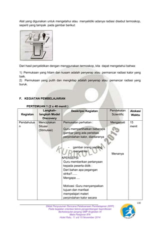 Alat yang digunakan untuk mengetahui atau menyelidiki adanya radiasi disebut termoskop, 
seperti yang tampak pada gambar berikut: 
1) Permukaan yang hitam dan kusam adalah penyerap atau permancar radiasi kalor yang 
baik. 
2) Permukaan yang putih dan mengkilap adalah penyerap atau pemancar radiasi yang 
buruk. 
130 
Dari hasil penyelidikan dengan menggunakan termoskop, kita dapat mengetahui bahwa: 
F. KEGIATAN PEMBELAJARAN 
PERTEMUAN 1 (2 x 40 menit ) 
Diklat Penyusunan Rencana Pelaksanaan Pembelajaran (RPP) 
Pada kegiatan orientasi teknis pengembengan keprofesian 
Berkelanjutan jenjang SMP Angkatan XI 
Mata Pelajaran IPA 
Hotel Ratu, 11 s/d 15 November 2014 
Kegiatan 
Langkah-langkah 
Model 
Discovery 
Deskripsi Kegiatan 
Pendekatan 
Scientific 
Alokasi 
Waktu 
Pendahulua 
n 
Menciptakan 
Situasi 
(Stimulasi) 
Pemusatan perhatian : 
Guru memperlihatkan beberapa 
gambar yang ada peristiwa 
perpindahan kalor, diantaranya 
: 
- gambar orang sedang 
menyetrika 
APPAPERSEPSI 
Guru memberikan pertanyaan 
kepada peserta didik : 
 Dari bahan apa pegangan 
strika?...... 
 Mengapa .... 
 
Motivasi :Guru menyampaikan 
tujuan dan manfaat 
mempelajari materi 
perpindahan kalor secara 
Mengamati 
Menanya 
15 
menit 
 
