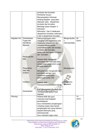 131 
konduksi dan konveksi. 
Pemberian Acuan : 
- Menyampaikan informasi 
tentang kegiatan yang akan 
dilakukan yaitu eksperimen 
konduksi dan konveksi. 
- Membagi siswa menjadi 4 
kelompok 
- Kelompok 1 dan 2 melakukan 
eksperimen konduksi, kelompok 
3 dan 4 eksperimen konveksi , 
Diklat Penyusunan Rencana Pelaksanaan Pembelajaran (RPP) 
Pada kegiatan orientasi teknis pengembengan keprofesian 
Berkelanjutan jenjang SMP Angkatan XI 
Mata Pelajaran IPA 
Hotel Ratu, 11 s/d 15 November 2014 
Kegiatan Inti Pembahasan 
Tugas dan 
Identifikasi 
Masalah 
Pengumpulan 
data 
Pengolahan 
data dan 
analisis 
Verifikasi 
Generalisasi 
- Diskusi kelompok untuk 
mengkaji LKS bagaimana cara 
melakukan eksperimen dan 
mengidentifikasi prinsip 
perpindahan kalor dan konsep 
konduksi dan konveksi. 
- Melakukan percobaan konduksi 
dan konveksi . 
- Peserta didik mengamati 
percobaan dan mencatat data 
pengamatan pada kolom yang 
tersedia pada LKS 
Mengolah dan menganalis data 
percobaan dengan cara 
menjawab pertanyaan-pertanyaan 
pada LKS 
- Peserta didik 
mempresentasikan hasil diskusi 
- Guru membimbing peserta didik 
membuat kesimpulan hasil 
kegiatan 
Mengumpulka 
n 
informasi/data 
Mengasosiasi 
Mengkomu 
nikasikan 
50 
menit 
Penutup - Peserta didik dan guru 
mereview hasil kegiatan 
pembelajaran 
- Guru memberikan penghargaan 
(misalnya pujian atau bentuk 
penghargaan lain yang relevan) 
kepada kelompok yang 
berkinerja baik 
- Guru memberi tugas untuk 
15 
menit 
 