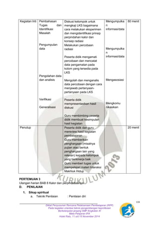 133 
Diklat Penyusunan Rencana Pelaksanaan Pembelajaran (RPP) 
Pada kegiatan orientasi teknis pengembengan keprofesian 
Berkelanjutan jenjang SMP Angkatan XI 
Mata Pelajaran IPA 
Hotel Ratu, 11 s/d 15 November 2014 
Kegiatan Inti Pembahasan 
Tugas dan 
Identifikasi 
Masalah 
Pengumpulan 
data 
Pengolahan data 
dan analisis 
Verifikasi 
Generalisasi 
- Diskusi kelompok untuk 
mengkaji LKS bagaimana 
cara melakukan eksperimen 
dan mengidentifikasi prinsip 
perpindahan kalor dan 
konsep radiasi 
- Melakukan percobaan 
radiasi 
Peserta didik mengamati 
percobaan dan mencatat 
data pengamatan pada 
kolom yang tersedia pada 
LKS 
Mengolah dan menganalis 
data percobaan dengan cara 
menjawab pertanyaan-pertanyaan 
pada LKS 
Peserta didik 
mempresentasikan hasil 
diskusi 
- Guru membimbing peserta 
didik membuat kesimpulan 
hasil kegiatan 
Mengumpulka 
n 
informasi/data 
Mengumpulka 
n 
informasi/data 
Mengasosiasi 
Mengkomu 
nikasikan 
80 menit 
Penutup - Peserta didik dan guru 
mereview hasil kegiatan 
pembelajaran 
- Guru memberikan 
penghargaan (misalnya 
pujian atau bentuk 
penghargaan lain yang 
relevan) kepada kelompok 
yang berkinerja baik 
- Guru memberi tugas untuk 
mempelajari materi Interaksi 
Makhluk Hidup 
20 menit 
PERTEMUAN 3 
Ulangan harian BAB 8 Kalor dan perpindahannya 
D. PENILAIAN 
1. Sikap spiritual 
a. Teknik Penilaian : Penilaian diri 
 