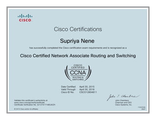 Cisco Certifications
Supriya Nene
has successfully completed the Cisco certification exam requirements and is recognized as a
Cisco Certified Network Associate Routing and Switching
Date Certified
Valid Through
Cisco ID No.
April 30, 2015
April 30, 2018
CSCO12804811
Validate this certificate's authenticity at
www.cisco.com/go/verifycertificate
Certificate Verification No. 421274171483JKZH
John Chambers
Chairman and CEO
Cisco Systems, Inc.
© 2015 Cisco and/or its affiliates
11616745
0507
 