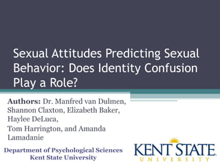 Sexual Attitudes Predicting Sexual
Behavior: Does Identity Confusion
Play a Role?
Authors: Dr. Manfred van Dulmen,
Shannon Claxton, Elizabeth Baker,
Haylee DeLuca,
Tom Harrington, and Amanda
Lamadanie
Department of Psychological Sciences
Kent State University
 
