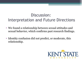 Discussion:
Interpretation and Future Directions
• We found a relationship between sexual attitudes and
sexual behavior, which confirms past research findings.
• Identity confusion did not predict, or moderate, this
relationship.
 