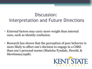 Discussion:
Interpretation and Future Directions
• External factors may carry more weight than internal
ones, such as identity confusion.
• Research has shown that the perception of peer behavior is
more likely to affect one’s decision to engage in a CSRE
than one’s personal norms (Maticka Tyndale, Herold, &‐
Mewhinney1998).
 