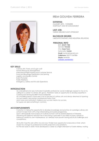 Curriculum Vitae | 2015 Irem Gouveia Ferreira
1
IREM GOUVEIA FERREIRA
EXPERTISE:
CULINARY ARTS – PATISSERIE
HOSPITALITY AND HR MANAGEMENT
LAST JOB:
TURKISH AIRLINES FLIGHT ATTENDANT
BACHELOR DEGREE:
LABOUR ECONOMICS AND INDUSTRIAL RELATIONS
PERSONAL INFO
Birth: 20-07-1985
Gender: Female
City: Cape Town
Nationality: Turkish
Email: iremkinik@gmail.com
Cellphone: 0027711047884
Skype: iremkinik
LinkedIn: iremferreira
KEY SKILLS
Culinary Arts: Pastry and Sugar craft
Human Resources Management
International Flight Hosting and Customer Service
Food and Beverage Preparation and Serving
Logistics and Quality Control
Event Promoter
Public Relations
Emergency, Safety and Fist aids Operations
INTRODUCTION
As a disciplined and very motivated hospitality professional, social challenges appeal to me as my
calling for a career in Culinary Arts grows. Therefore I seek an opportunity to develop expertise in
Cooking and Serving Excellent Food worldwide.
As a travelling person I have seen a lot of the best of culinary arts and always dreamed of opening
my own bakery, becoming a professional Pastry Chef.
And I have one motivation: I believe your success means my success.
So I guess we seek something in common.
ACCOMPLISHMENTS
Currently I’m taking the opportunity to develop knowledge and practice at a prestige culinary arts
school in Cape Town with a top-rated baking and pastry programme.
Soon I will hopefully have Capsicum Culinary School´s CITY & GUILDS Diploma in Patisserie.
Obtaining this Diploma will assist me in becoming a specialist in your field of pastry, breads or
baking to create my own masterpieces, as I already have proven during practical challenges and
competitions.
All my life I had this wish within me and now I finally have opportunity to become a Chef, which
made me change my professional and life projections and ambitions.
For the last years to date I have developed a career as a flight attendant at Turkish Airlines, hosting
 