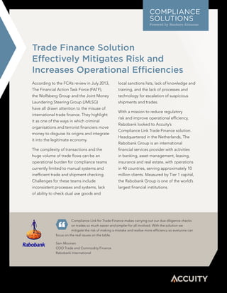 Trade Finance Solution
Effectively Mitigates Risk and
Increases Operational Efficiencies
Compliance Link for Trade Finance makes carrying out our due diligence checks
on trades so much easier and simpler for all involved. With the solution we
mitigate the risk of making a mistake and realise more efficiency so everyone can
focus on the real issues on the table.
Sam Moonen
COO Trade and Commodity Finance
Rabobank International
COMPLIANCE
SOLUTIONS
Powered by Bankers Almanac
According to the FCA’s review in July 2013,
The Financial Action Task Force (FATF),
the Wolfsberg Group and the Joint Money
Laundering Steering Group (JMLSG)
have all drawn attention to the misuse of
international trade finance. They highlight
it as one of the ways in which criminal
organisations and terrorist financiers move
money to disguise its origins and integrate
it into the legitimate economy.
The complexity of transactions and the
huge volume of trade flows can be an
operational burden for compliance teams
currently limited to manual systems and
inefficient trade and shipment checking.
Challenges for these teams include
inconsistent processes and systems, lack
of ability to check dual use goods and
local sanctions lists, lack of knowledge and
training, and the lack of processes and
technology for escalation of suspicious
shipments and trades.
With a mission to reduce regulatory
risk and improve operational efficiency,
Rabobank looked to Accuity’s
Compliance Link Trade Finance solution.
Headquartered in the Netherlands, The
Rabobank Group is an international
financial services provider with activities
in banking, asset management, leasing,
insurance and real estate, with operations
in 40 countries, serving approximately 10
million clients. Measured by Tier 1 capital,
the Rabobank Group is one of the world’s
largest financial institutions.
 