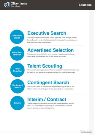 Oliver James Associates
Recruitment Specialists
Solutions
This direct and personal approach is most applicable when aiming to identify
Senior, Executive or other highly specialised individuals who require a superior
level of discretion and confidentiality.
Executive Search
This approach relies on our proactive search methodology as well as our
efficient referral network to generate the vast majority of our candidates.
Contingent Search
Interim / Contract
The fast paced contract market requires high calibre candidates at short
notice. Our specialist team keep in regular contact with our expansive
network allowing us to consistently deliver.
Talent Scouting
This more proactive approach identifies individuals with niche skill sets that have
the ability to add value to an organisation where core expertise are sought.
Executive
Search
Talent
Scouting
Contingent
Search
Interim
Solutions
This approach is most effective when covering a large geographical area, a
broad range of possible skill sets or high volume recruitment.
Advertised SelectionAdvertised
Selection
 