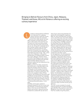 ocated on Amwaj Islands, Art Rotana
is an ideal place for a getaway
without having to leave the country.
Standing tall upon the reclaimed
land and man-made islands, the hotel
offers its guests a private beach which
opens to the waters of the Gulf Sea and
all ocean-front rooms providing a great
view of the clear blue ocean as far as the
eye can see. Along with a splendid interior
and a tranquil outdoor area, Art Rotana
provides its customers with the most
exquisite dining experience, specifically
that in the recently opened restaurant, WU
Asian Restaurant and Lounge. “Wu”, which
means five in Mandarin, is the perfect
representation of traditional Asian cuisines
from Japan, Malaysia, Thailand, China,
and Korea. Perle Magazine was invited to
experience WU and speak with Speciality
Head Chef Mac Withojit about his
signature recipes that are widely becoming
popular in Bahrain.
Walking out from the lobby, towards the
dancing fountain, a staircase leads to the
restaurant situated under the al fresco
seating area, to the lounge and terrace
area of WU, while behind the glass doors
inside there is a spacious dining area. The
food can be enjoyed in either of three
locations, with friendly and informative staff
available for prompt assistance if required.
Prepared by award winning, Thai Chef Mac
and his team, the food is served in sharing
plates to bring the essence of Asian culture
– of sharing food while eating – to the
table.
Chef Mac and his team created an
impressive spread for the four-course meal
that followed, incorporating his signature
dishes in the menu as well. Before the
starters were served, a generous serving
of Edamame cooked with sea salt and a
drink of your choice was presented. For
starters the chef prepared a vegetarian
Maki roll, which was filled with cucumber,
carrot, and shisho leaf, all of which added a
nice crunch against the soft outer rice shell.
Serving three different types of salad, each
of a unique flavour, Chef Mac prepared
the Slow Roast Duck with Watermelon
salad with homemade tamarind sauce,
Palomino Salad with prawns and chicken,
and Green Papaya salad with spices and
nuts. The mixes of flavours in the salads
refresh the palette and start off the meal
on a tantalising note and are almost like an
introduction into Asian cuisine.
For the appetisers, the chef prepared a
Tom Yum Kung soup with prawns and
vegetables, crispy green bean tempura,
and Chef’s signature Spinach Gyoza. The
Tom Yum Kung was rich in flavour as the
tastes of the different vegetables and
the prawns combined together, while
the crispy green tempura was soft on the
outside and crunchy on the inside and
entirely delectable. The gyoza, a Japanese
dumpling, was prepared with the uniquely
delicious combination of spinach, date,
and water chestnut and comes in bite-sized
portions – anything unlike in Bahrain ever
before. The wholesome combination of
flavours from across Asia lets the diners
experience fragments of the various Asian
dining traditions. Stepping away from
the tradition of offering Spring Rolls as
an appetiser, Chef Mac says that he’d
rather the customers try other dishes that
come from these countries and are just as
delicious.
The main course consisted of a mouth-
watering spread that included Chef Mac’s
speciality Short Rib, signature Lamb Shank,
Massaman Curry (Thai curry), traditional
Pad-Thai noodles, Kung Pao prawns,
Bringing to Bahrain flavours from China, Japan, Malaysia,
Thailand, and Korea, WU at Art Rotana is offering an exciting
culinary experience
L
 