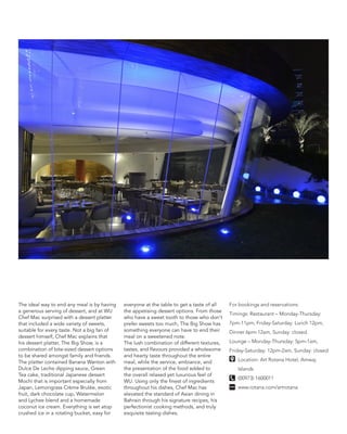 The ideal way to end any meal is by having
a generous serving of dessert, and at WU
Chef Mac surprised with a dessert platter
that included a wide variety of sweets,
suitable for every taste. Not a big fan of
dessert himself, Chef Mac explains that
his dessert platter, The Big Show, is a
combination of bite-sized dessert options
to be shared amongst family and friends.
The platter contained Banana Wanton with
Dulce De Leche dipping sauce, Green
Tea cake, traditional Japanese dessert
Mochi that is important especially from
Japan, Lemongrass Crème Brulée, exotic
fruit, dark chocolate cup, Watermelon
and Lychee blend and a homemade
coconut ice cream. Everything is set atop
crushed ice in a rotating bucket, easy for
everyone at the table to get a taste of all
the appetising dessert options. From those
who have a sweet tooth to those who don’t
prefer sweets too much, The Big Show has
something everyone can have to end their
meal on a sweetened note.
The lush combination of different textures,
tastes, and flavours provided a wholesome
and hearty taste throughout the entire
meal, while the service, ambiance, and
the presentation of the food added to
the overall relaxed yet luxurious feel of
WU. Using only the finest of ingredients
throughout his dishes, Chef Mac has
elevated the standard of Asian dining in
Bahrain through his signature recipes, his
perfectionist cooking methods, and truly
exquisite tasting dishes.
For bookings and reservations:
Timings: Restaurant – Monday-Thursday:
7pm-11pm, Friday-Saturday: Lunch 12pm,
Dinner 6pm-12am, Sunday: closed.
Lounge – Monday-Thursday: 5pm-1am,
Friday-Saturday: 12pm-2am, Sunday: closed
Location: Art Rotana Hotel, Amwaj
Islands
(00973) 1600011
www.rotana.com/artrotana
 