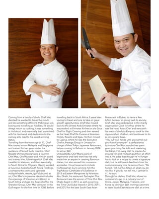Coming from a family of chefs, Chef Mac
decided he wanted to break the mould
and do something different. Picking up kick
boxing and travelling as hobbies, he would
always return to cooking, it was something
in his blood, and eventually that, combined
with his hard-work and dedication to the
culinary arts, lead to his award-winning
status.
Travelling from the mere age of 17, Chef
Mac toured across Malaysia and Singapore
and trained for two years under the
guidance of famed Sushi maestro, Chef
Masato Shimizu Recognising a talent in
Chef Mac, Chef Masato took him on board
and trained him, following which Chef Mac
travelled to Vietnam, and then eventually
to South Africa for 18 years. Having worked
at luxurious Arabella South Africa Holdings,
a company that owns and operates
multiple hotels, resorts, golf clubs and so
on, Chef Mac’s impressive résumé includes
the openings of Sheraton and Westin in
South Africa and was the Asian chef for the
Sheraton Group. Chef Mac ventured in the
Gulf region for the first time in 2008, before
travelling back to South Africa 2 years later.
Loving to travel and one to take on great
growth opportunities, Chef Mac moved
back to the United Arab Emirates where he
was worked at Emirates Airlines as the Sous
Chef for Flight Catering and then served
as the Head Chef De Cuisine at Anantara
Hotels, Resorts and Spas. He then moved
to Cyprus, where he was the Executive
Chef at Prestige Group in Limassol in
charge of their Tokyo Japanese Restaurant,
before moving to Bahrain in January 2014
to set up WU.
Undoubtedly, Chef Mac’s years of
experience and hard work has not only
made him an expert in creating flavorous
dishes, but also earned him numerous
accolades. His achievements include
his Massaman Curry winning him the
TripAdvisor Certificate of Excellence in
2013 at Eastern Mangroves by Anantara
Abu Dhabi, his restaurant Pachaylen Thai
Restaurant was the winner of Time Out Abu
Dhabi Award in 2013, as well as earning
the Time Out Dubai Award in 2010, 2011,
and 2012 for the best South East Asian
Restaurant in Dubai, to name a few.
A firm believer in giving back to society,
Chef Mac also participated in the charity
organisation Cook for Africa where he
was the Head Asian Chef and went with
his team of chefs to Kenya to cook for the
impoverished children, and continues to do
so on a yearly basis.
“You cut your hands until you cannot cut
your hands anymore!” a perfectionist
by nature Chef Mac says he has spent
years practicing his skills and mastering
his dishes. For every dish he creates he
ensures him and his team put their all effort
into it. He adds that though he no longer
has to look at a recipe to create a signature
dish, but he still needs feedback from his
customers every time he serves them. “Be
honest. Tell me the details of what you do
not like. If you do not tell me, I cannot fix
it”, he says.
Through his dishes, Chef Mac allows his
customers to go on a culinary tour of
China, Japan, Malaysia, Thailand, and
Korea by dining at WU, inviting customers
to taste South East Asia one dish at a time.
 
