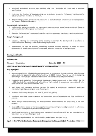  Performing engineering activities like preparing flow chart, equipment list, data sheet & technical
specifications.
 Performing the functions of troubleshooting and predictive / preventive / shutdown maintenance for
reducing machinery downtime to minimum.
 Implementing systems, processes and procedures to facilitate smooth functioning of overall operations
and enhance operational efficiency.
Operations & Maintenance
 Implementing plans & schedules for maintenance operations and annual turnarounds with focus on
optimum utilization of manpower and material.

 Managing the functions of troubleshooting and preventive/ breakdown maintenance and manufacturing.
People Management
 Attracting, retaining and motivating talent, creating environment for development of excellence in
various disciplines of tooling & creating a learning organization.
 Implementing on the job training, conducting in-house training programs in order to ensure
development of people, optimization of resources & reduction in rejection as well as rework.
Employment Profile
Growth Path:
Manager - Galvanizing December 2007 – Till
Since Dec’07 with Bajaj Electricals Ltd., Pune as HOD-Galvanizing
Key Highlights:
 Administered activities related to Hot Dip Galvanizing of components such as structural steel elements,
rebars, sections, pipes and tubes of any length up to 12.50 meters. Played a key role in designing,
fabricating & testing as per International Standards with world class quality workmanship.
 Established and applied an Environmental Management System conforming to ISO 14001 / EN ISO
14001 Standards for manufacturing & galvanizing of High masts & its accessories, transmission & other
tower structures, poles and sheet metal items.
 Well versed with dedicated In-house facilities for design & engineering; established world-class
manufacturing and galvanizing set up at Ranjangaon.
 Increased productivity of dipping jigs from 70 jigs to 100 jigs/day.
 Introduced some new inputs in systems and streamlined process/ procedures and close monitoring of
process.
 Played a major role in introducing one more contractor and maintaining the productivity of the plant
constant.
 Received Excellence award for meritorious performance in achieving increased productivity in galvanizing
for year2008-2009 by executive director and president.
 Significantly contributed in reducing contractor manpower from 110 Nos to 80 Nos and zero overtime of
technicians and savings of company cost.
 Successfully implementation and certification of OSHAS- 18001 and EMS-14001.
Apr’04 – Nov’07 with Siddhartha Tubes Ltd., Shajapur as Sr. Manager H.O.D -Production (CGL)
 