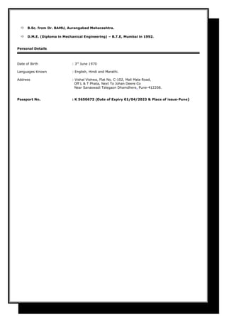  B.Sc. from Dr. BAMU, Aurangabad Maharashtra.
 D.M.E. (Diploma in Mechanical Engineering) – B.T.E, Mumbai in 1992.
Personal Details
Date of Birth : 3rd
June 1970
Languages Known : English, Hindi and Marathi.
Address : Vishal Vishwa, Flat No. C-102, Mali Mala Road,
Off L & T Phata, Next To Johan Deere Co
Near Sanaswadi Talegaon Dhamdhere, Pune-412208.
Passport No. : K 5650672 (Date of Expiry 01/04/2023 & Place of issue-Pune)
 