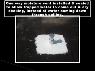 One way moisture vent installed & sealed
to allow trapped water to come out & dry
decking, instead of water coming down
through ceiling.
One way moisture vent installed & sealed
to allow trapped water to come out & dry
decking, instead of water coming down
through ceiling.
 