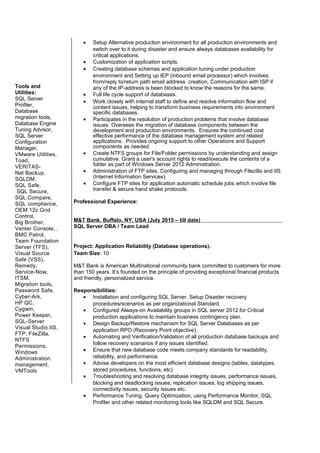 • Setup Alternative production environment for all production environments and
switch over to it during disaster and ensure always databases availability for
critical applications.
• Customization of application scripts.
• Creating database schemas and application tuning under production
environment and Setting up IEP (inbound email processor) which involves
from/reply to/return path email address creation, Communication with ISP if
any of the IP-address is been blocked to know the reasons for the same.
• Full life cycle support of databases.
• Work closely with internal staff to define and resolve information flow and
content issues, helping to transform business requirements into environment
specific databases.
• Participates in the resolution of production problems that involve database
issues. Oversees the migration of database components between the
development and production environments. Ensures the continued cost
effective performance of the database management system and related
applications. Provides ongoing support to other Operations and Support
components as needed.
• Create NTFS groups for File/Folder permissions by understanding and assign
cumulative. Grant a user's account rights to read/execute the contents of a
folder as part of Windows Server 2012 Administration.
• Administration of FTP sites, Configuring and managing through Filezilla and IIS
(Internet Information Services).
• Configure FTP sites for application automatic schedule jobs which involve file
transfer & secure hand shake protocols.
Professional Experience:
M&T Bank. Buffalo, NY, USA (July 2015 – till date)
SQL Server DBA / Team Lead
Project: Application Reliability (Database operations).
Team Size: 10
M&T Bank is American Multinational community bank committed to customers for more
than 150 years. It’s founded on the principle of providing exceptional financial products
and friendly, personalized service.
Responsibilities:
• Installation and configuring SQL Server. Setup Disaster recovery
procedures/scenarios as per organizational Standard.
• Configured Always-on Availability groups in SQL server 2012 for Critical
production applications to maintain business contingency plan.
• Design Backup/Restore mechanism for SQL Server Databases as per
application RPO (Recovery Point objective).
• Automating and Verification/Validation of all production database backups and
follow recovery scenarios if any issues identified.
• Ensure that new database code meets company standards for readability,
reliability, and performance.
• Advise developers on the most efficient database designs (tables, datatypes,
stored procedures, functions, etc)
• Troubleshooting and resolving database integrity issues, performance issues,
blocking and deadlocking issues, replication issues, log shipping issues,
connectivity issues, security issues etc.
• Performance Tuning, Query Optimization, using Performance Monitor, SQL
Profiler and other related monitoring tools like SQLDM and SQL Secure.
Tools and
Utilities:
SQL Server
Profiler,
Database
migration tools,
Database Engine
Tuning Advisor,
SQL Server
Configuration
Manager,
VMware Utilities,
Toad,
VERITAS-
Net Backup,
SQLDM,
SQL Safe,
SQL Secure,
SQL Compare,
SQL compliance,
OEM 12c Grid
Control,
Big Brother,
Venter Console, ,
BMC Patrol,
Team Foundation
Server (TFS),
Visual Source
Safe (VSS),
Remedy,
Service-Now,
ITSM,
Migration tools,
Password Safe,
Cyber-Ark,
HP QC,
Cygwin,
Power Keeper,
SQL-Server
Visual Studio.IIS,
FTP, FileZilla,
NTFS
Permissions,
Windows
Administration
management,
VMTools
 