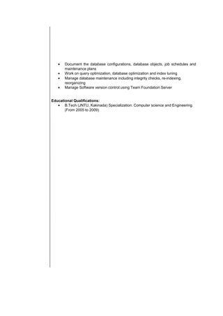 • Document the database configurations, database objects, job schedules and
maintenance plans
• Work on query optimization, database optimization and index tuning
• Manage database maintenance including integrity checks, re-indexing,
reorganizing
• Manage Software version control using Team Foundation Server
Educational Qualifications:
• B.Tech (JNTU, Kakinada) Specialization: Computer science and Engineering.
(From 2005 to 2009)
 