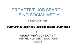 PROACTIVE JOB SEARCH
USING SOCIAL MEDIA
RECRUITMENT CONSULTANT
VGS RECRUITMENT SOLUTIONS
LAGOS
PRESENTATION FOR
IMPACT ACADEMY CAREERBOOTCAMP2015
B
Y
 