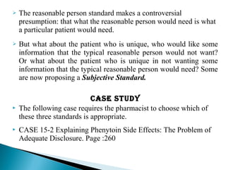  The reasonable person standard makes a controversial
presumption: that what the reasonable person would need is what
a particular patient would need.
 But what about the patient who is unique, who would like some
information that the typical reasonable person would not want?
Or what about the patient who is unique in not wanting some
information that the typical reasonable person would need? Some
are now proposing a Subjective Standard.
case sTudycase sTudy
 The following case requires the pharmacist to choose which of
these three standards is appropriate.
 CASE 15-2 Explaining Phenytoin Side Effects: The Problem of
Adequate Disclosure. Page :260
 