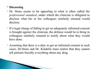 Discussing
 Dr. Stone seems to be appealing to what is often called the
professional standard, under which the clinician is obligated to
disclose what his or her colleagues similarly situated would
disclose.

 If a legal charge of failing to get an adequately informed consent
is brought against the clinician, the defense would be to bring in
colleagues similarly situated to testify about what they would
have done.
 Assuming that there is a duty to get an informed consent in such
cases, Dr.Stone and Dr. Kindelin must realize that they cannot
tell patients literally everything about any drug.
 
