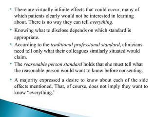  There are virtually infinite effects that could occur, many of
which patients clearly would not be interested in learning
about. There is no way they can tell everything.
 Knowing what to disclose depends on which standard is
appropriate.
 According to the traditional professional standard, clinicians
need tell only what their colleagues similarly situated would
claim.
 The reasonable person standard holds that she must tell what
the reasonable person would want to know before consenting.
 A majority expressed a desire to know about each of the side
effects mentioned. That, of course, does not imply they want to
know “everything.”
 