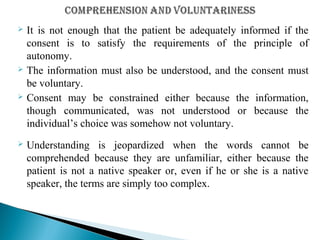  It is not enough that the patient be adequately informed if the
consent is to satisfy the requirements of the principle of
autonomy.
 The information must also be understood, and the consent must
be voluntary.
 Consent may be constrained either because the information,
though communicated, was not understood or because the
individual’s choice was somehow not voluntary.
 Understanding is jeopardized when the words cannot be
comprehended because they are unfamiliar, either because the
patient is not a native speaker or, even if he or she is a native
speaker, the terms are simply too complex.
 