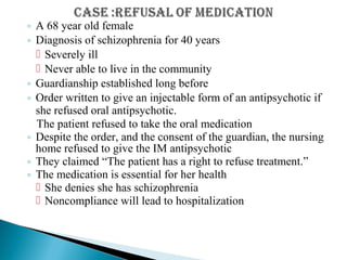 ◦ A 68 year old female
◦ Diagnosis of schizophrenia for 40 years
 Severely ill
 Never able to live in the community
◦ Guardianship established long before
◦ Order written to give an injectable form of an antipsychotic if
she refused oral antipsychotic.
The patient refused to take the oral medication
◦ Despite the order, and the consent of the guardian, the nursing
home refused to give the IM antipsychotic
◦ They claimed “The patient has a right to refuse treatment.”
◦ The medication is essential for her health
 She denies she has schizophrenia
 Noncompliance will lead to hospitalization
 