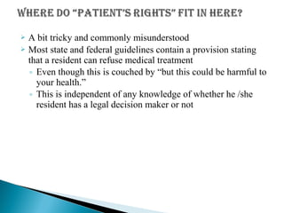  A bit tricky and commonly misunderstood
 Most state and federal guidelines contain a provision stating
that a resident can refuse medical treatment
◦ Even though this is couched by “but this could be harmful to
your health.”
◦ This is independent of any knowledge of whether he /she
resident has a legal decision maker or not
 