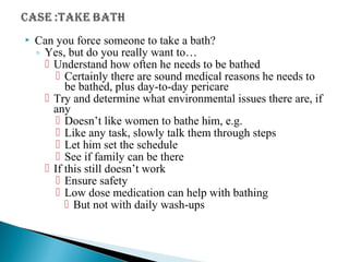  Can you force someone to take a bath?
◦ Yes, but do you really want to…
 Understand how often he needs to be bathed
 Certainly there are sound medical reasons he needs to
be bathed, plus day-to-day pericare
 Try and determine what environmental issues there are, if
any
 Doesn’t like women to bathe him, e.g.
 Like any task, slowly talk them through steps
 Let him set the schedule
 See if family can be there
 If this still doesn’t work
 Ensure safety
 Low dose medication can help with bathing
 But not with daily wash-ups
 