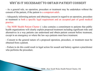 - As a general rule, no operation, procedure or treatment may be undertaken without the
consent of the patient, if the patient is a competent adult.
- Adequately informing patients and obtaining consent in regard to an operation, procedure
or treatment is both a specific legal requirement and an accepted part of good medical
practice.
- The NSW Health Patient Charter ( ) also contains a commitment to patients that public
health organizations will clearly explain proposed treatment including significant risks and
alternatives in a way patients can understand and obtain patient consent before treatment,
except in an emergency or where the law says patients must have treatment.
- Consent to the general nature of a proposed operation, procedure, or treatment must be
obtained from a patient.
- Failure to do this could result in legal action for assault and battery against a practitioner
who performs the procedure.
NSW : New South Wales Health Patient Charter, UK
 