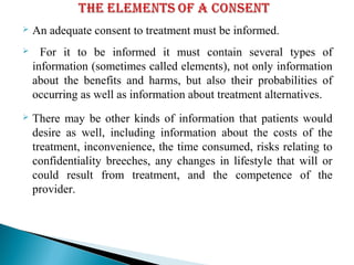  An adequate consent to treatment must be informed.
 For it to be informed it must contain several types of
information (sometimes called elements), not only information
about the benefits and harms, but also their probabilities of
occurring as well as information about treatment alternatives.
 There may be other kinds of information that patients would
desire as well, including information about the costs of the
treatment, inconvenience, the time consumed, risks relating to
confidentiality breeches, any changes in lifestyle that will or
could result from treatment, and the competence of the
provider.
 