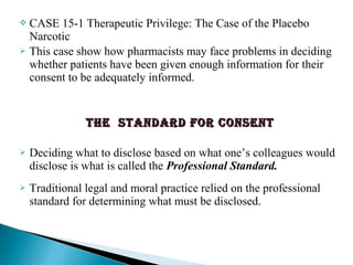  CASE 15-1 Therapeutic Privilege: The Case of the Placebo
Narcotic
 This case show how pharmacists may face problems in deciding
whether patients have been given enough information for their
consent to be adequately informed.
The sTandard for consenTThe sTandard for consenT
 Deciding what to disclose based on what one’s colleagues would
disclose is what is called the Professional Standard.
 Traditional legal and moral practice relied on the professional
standard for determining what must be disclosed.
 