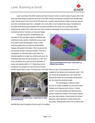 Laser Scanning at Sundt
Page 1 of 1
Laser scanning in the AEC industry has been trying to make its mark for about 5 years, and in the
past year technological advances have led to the AEC industry embracing a workflow that includes laser
scans. Sundt uses a Faro Focus 3D X130 which has a capture rate of almost a million points per second
and with uncertainties less than a sixteenth of an inch within a four hundred foot range. Complete and
accurate dimensional documentation has numerous benefits to the owner and construction team.
Capturing the project with a laser scan can have numerous advantage from providing cost savings,
schedule and error reduction, to improved design.
The high resolution, completeness and
accuracy of 3D scan data supports workflows that
traditional survey cannot. Traditional survey jumps
from point to point leaving gaps verses a laser
scanned project that can produce photorealistic
images with spatial information. Point clouds are the
end product of laser scanning a project. They are a
composition of individual laser scans which are
stitched together to create one unified point cloud. An
individual laser scan can be accurate to a 1/64” and
once combined into a point cloud the deviation of
scans are typically within a ¼”. Depending on the
complexity of a project it is not uncommon to scan
20,000 square feet in a day. For every day in the field, there is a day of processing the data so it is
useable by the design and construction team. This
can further be developed into a 3D model that
reduced the data size and provides drawing that
can be linked into working models.
The advantages to utilizing a laser
scanner on project outweigh any perceived costs.
Analysis and measurement is done in “virtual
scenes” from which detailed and dimensionally
precise models are created. Point clouds reduces
site visits and provides a clear picture for remote
designers, allow decision to make quickly and
accurately. Utilizing laser scans into a product has
benefits that reach throughout the life cycle of a building.
CSU Channel Islands Point Cloud – Each color is a
different scan location.
CSU Channel Islands Point Cloud – Interior Shot of 1930s
Concrete Structure
 