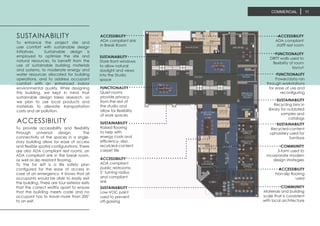 ACCESSIBILITY
ADA compliant
stafff rest room
FUNCTIONALITY
DIRTT walls used to
flexibility of room
layout
FUNCTIONALITY
Power/data ran
through workstations
for ease of use and
reconfiguring
SUSTAINABILITY
Recycling bins in
library for outdated
samples and
catalogs
SUSTAINABILITY
Recycled-content
upholstery used for
furntiure
COMMUNITY
3-form used to
incorporate modern
design strategies
ACCESSIBILITY
Non-slip flooring
used
ACCESSIBILITY
ADA compliant sink
in Break Room
SUSTAINABILITY
Store front windows
to allow natural
daylight and views
into the Studio
space
FUNCTIONALITY
Quiet rooms
provide privacy
from the rest of
the studio and
allow for flexibility
of work spaces
SUSTAINABILITY
Raised flooring
to help with
energy costs and
efficiency- also,
recylcled-content
carpet tile
ACCESSIBILITY
ADA compliant
public restrooms-
5’ turning radius
and compliant
sink
SUSTAINABILITY
Low-VOC paint
used to prevent
off-gassing
COMMUNITY
Materials and building
scale that is consistent
with local architecture
To enhance the project site and
user comfort with sustainable design
initiatives. Sustainable design is
employed to optimize the site and
natural resources, to benefit from the
use of sustainable building materials
and systems, to moderate energy and
water resources allocated for building
operations, and to address occupant
comfort with an enhanced indoor
environmental quality. While designing
this building, we kept in mind that
sustainable design takes research, so
we plan to use local products and
materials to alleviate transportation
costs and air pollution.
SUSTAINABILITY
To provide accessibility and flexibility
through universal design. The
connectivity of the spaces in a single-
story building allow for ease of access
and flexible spatial configurations. There
are also ADA compliant rest rooms, an
ADA compliant sink in the break room,
as well as slip resistant flooring.
To the far left is a life safety plan
configured for the ease of access in
case of an emergency. It shows that all
occupants would be able to easily exit
the building. There are four exterior exits
that the correct widths apart to ensure
that the building meets code and no
occupant has to travel more than 200’
to an exit.
ACCESSIBILITY
COMMERCIAL 11
 