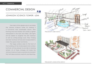 PRELIMINARY LOBBY SKETCH
PRELIMINARY LOBBY SKETCH
PRELIMINARY LANDSCAPING SKETCH
COMMERCIAL DESIGN
JOHNSON SCIENCE TOWER: USM
	 The intent of this design was to revitalize
the Johnson Science Tower by making it
a functional and sustainable space. New
flooring and wall finishes will create a lighter
atmosphere in the halls and lobby. LED lights
will be added to brighten the dim hallways
as well as cutting energy costs. Way- finding
and new furniture will also be incorporated to
make the space more functional.
	 The large outdoor area to the front of
the building will be landscaped and outdoor
furniture will be placed to provide a relaxing
retreat. All of these changes will make the
Johnson Science Tower a warmer environment
that will help promote creativity and learning.
COMMERCIAL16
 