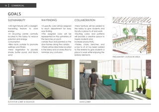 ELEVATOR LOBBY & SIGNAGE MAIN LOBBY
GOALS
SUSTAINABILITY
+LED light fixtures with a daylight
harvesting feature to save
energy
+A recycling center centrally
located in the lobby to reduce
pollution and energy
consumption
+Bike racks outside to promote
wellness and fitness
+New vegetation to provide
shade, buffer sound, and block
wind
WAYFINDING
+A specific color will be assigned
to each department for easy
way finding
+The assigned color will be
represented on the upholstery of
the benches on each
corridor floor and painted on the
door frames along the corridor
+There will be directories located
in the lobby and on every floor to
minimize any confusion
COLLABORATION
+New furniture will be added to
the lobby to give students and
faculty a place to sit and work
+Exciting colors and patterns
will provide a creative space to
inspire students and
increase productivity
+Tables, chairs, benches, and
a bar to sit at has been added
to the exterior to give students a
place to work while enjoying the
exterior elements
PRELIMINARY OUTDOOR AREA
COMMERCIAL18
 