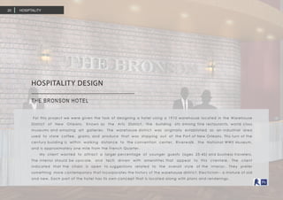 HOSIPTALITY20
HOSPITALITY DESIGN	
THE BRONSON HOTEL
For this project we were given the task of designing a hotel using a 1910 warehouse located in the Warehouse
District of New Orleans. Known as the Arts District, the building sits among fine restaurants, world class
museums and amazing art galleries. The warehouse district was originally established as an industrial area
used to store coffee, grains, and produce that was shipping out of the Port of New Orleans. This turn of the
century building is within walking distance to the convention center, Riverwalk, the National WWII Museum,
and is approximately one mile from the French Quarter.
My client wanted to attract a larger percentage of younger guests (ages 25-45) and business travelers.
The interior should be upscale, and tech driven with amenitites that appeal to this clientele. The client
indicated that the chain is open to suggestions related to the overall style of the interior. They prefer
something more contemporary that incorporates the history of the warehouse district. Electicism-- a mixture of old
and new. Each part of the hotel has its own concept that is located along with plans and renderings.
 