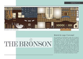 HOSPITALITY 21
RENDERED HOTEL FLOORPLAN
My concept for The Bronson’s logo was to keep it
simple and clean. The text is all-caps and demands
the attention of the viewer immediately upon
glimpsing it. The text is industrial-inspired and goes
well with the interiors for the hotel. The pineapple
motif that is located within the ‘O’ in Bronson
symbolizes hospitality. During the early 1900s, when
the warehouse was originally built, pineapples were
put outside the homes of families who welcomed
weary travelers. I wanted The Bronson hotel to be
known for its hospitality and welcoming staff, so the
pineapple fit perfectly for the theme. The Bronson is
a hotel that welcomes weary travelers for a fun night
on the town, or a cozy night in enjoying a movie.
Brand & Logo Concept
 