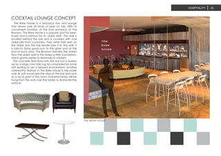 THE BREW HOUSE
HOSPITALITY 25
The Brew House is a laid-back bar and lounge
that serves over 50 kinds of beer on tap. With its
convenient location at the East entrance of The
Bronson, The Brew House is a popular spot for beer-
lovers and is famous for its ‘dollar wall.’ This wall is
located behind the bar and is covered with one
dollar bills from customers. They write their wish on
the dollar and the bar tender pins it to the wall. It
is said to bring good luck to the giver and at the
end of each year, The Bronson donates the dollars
from the dollar wall to the Make-a-Wish foundation,
which grants wishes to terminally ill children.
The concrete floor flows into the bar but is broken
up by a large cow hide rug accompanied by some
soft seating to set a relaxed environment. Another
noteworthy feature in The Brew House is the water
wall. Its soft sound sets the vibe of the bar and acts
as a focal point in the room. Industrial lamps will be
hung from the wall over the tables to illuminate the
surface.
COCKTAIL LOUNGE CONCEPT
 