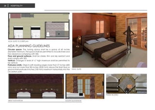 HOSPITALITY26
KING SUITE
ADA SUITE FLOORPLAN
WEST ELEVATION SOUTH ELEVATION
FINISH BOARD
Circular space: The turning space shall be a space of 60 inches
diameter minimum. The space shall be permitted to include knee and
toe clearance complying with 306.
Floor and ground surfaces. Shall be stable, firm and slip resistant and
shall comply with 302.
Vertical. Changes in level of ¼” high maximum shall be permitted to
be vertical.
Protrusion Limits. Objects with leading edges more than 27 inches (685
mm) and not more than 80 inches (2030 mm) above the finish floor or
ground shall protrude 4 inches (100 mm) maximum horizontally into the
circulation path.
ADA PLANNING GUIDELINES
 