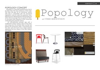 POPOLOGY CONCEPT
POPOLOGY FLOOR PLAN
FINISH BOARD
HOSPITALITY 29
Popology is a gourmet popsicle shop that is
located near the west entrance of the hotel.
The shop will give off an all-natural, earthy
vibe that is compatible with the all-natural
ingredients used to make the popsicles. Easy-
listeningmusicwillbeplayinginthebackground
which will encourage the occupants to dine-
in and enjoy their popsicles at the 12-foot bar
overlooking the popsicle options.
An old-fashioned wooden sign with a
chalkboard surface will be used as the menu
and hang over the stainless steel counter top
behind the transaction area. Cozy booths line
the west wall and each has a large window
displaying the busy streets of the New Orleans
Arts District.
POPOLOGY
 