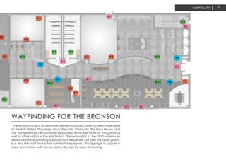HOSPITALITY
The Bronson Hotel is an industrial-themed boutique hotel located in the heart
of the Arts District. Popology, Louis’ Records, Starbucks, The Brew House, and
The Trumpeter are all conveniently located within the hotel for the guests as
well as other visitors in the Arts District. The renovation of the 1910 warehouse
allows for new wayfinding solutions that will benefit not only the hotel guests,
but also the staff and other contract employees. The signage is copper in
color and texture with brown text in all caps for ease of reading.
WAYFINDING FOR THE BRONSON
31
 