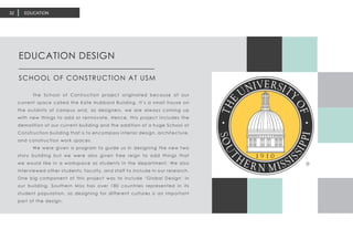 EDUCATION32
	 The School of Contruction project originated because of our
current space called the Kate Hubbard Building. It’s a small house on
the outskirts of campus and, as designers, we are always coming up
with new things to add or rennovate. Hence, this project includes the
demolition of our current building and the addition of a huge School of
Construction building that is to encompass interior design, architecture,
and construction work spaces.
	 We were given a program to guide us in designing the new two
story building but we were also given free reign to add things that
we would like in a workspace as students in the department. We also
interviewed other students, faculty, and staff to include in our research.
One big component of this project was to include ‘Global Design’ in
our building. Southern Miss has over 180 countries represented in its
student population, so designing for different cultures is an important
part of the design.
EDUCATION DESIGN
SCHOOL OF CONSTRUCTION AT USM
 