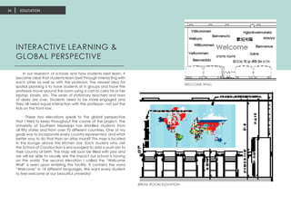 EDUCATION34
INTERACTIVE LEARNING &
GLOBAL PERSPECTIVE
In our research of schools and how students best learn, it
became clear that students learn best through interacting with
each other as well as with the professor. The newest idea for
spatial planning is to have students sit in groups and have the
professor move around the room using a cart to carry his or her
laptop, books, etc. The years of stationary teachers and rows
of desks are over. Students need to be more engaged and
they all need equal interaction with the professor– not just the
kids on the front row.
These two elevations speak to the global perspective
that I tried to keep throughout the course of the project. The
University of Southern Mississippi has enrolled students from
all fifty states and from over 70 different countries. One of my
goals was to incorporate every country represented, and what
better way to do that than an atlas mural? This map is located
in the lounge above the kitchen bar. Each student who visit
the School of Construction is encouraged to add a push pin to
their country of birth. The map will soon be filled with pins and
we will be able to visually see the impact our school is having
on the world. The second elevation I called the “Welcome
Wall” is seen upon entering the facility. It contains the word
“Welcome” in 14 different languages. We want every student
to feel welcome at our beautiful university!
WELCOME WALL
BREAK ROOM ELEVATION
 