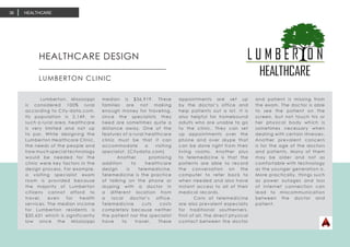HEALTHCARE36
HEALTHCARE DESIGN	
LUMBERTON CLINIC
	 Lumberton, Mississippi
is considered 100% rural
according to City-data.com.
Its population is 2,149. In
such a rural area, healthcare
is very limited and not up
to par. While designing the
Lumberton Healthcare Clinic,
the needs of the people and
how much special technology
would be needed for the
clinic were key factors in the
design process. For example,
a visiting specialist exam
room is provided because
the majority of Lumberton
citizens cannot afford to
travel, even for health
services. The median income
for Lumberton residents is
$20,631 which is significantly
low since the Mississippi
median is $36,919. These
families are not making
enough money for traveling,
since the specialists they
need are sometimes quite a
distance away. One of the
features of a rural healthcare
clinic must be that it can
accommodate a visiting
specialist. (Citydata.com)
	 Another promising
addition to healthcare
design is telemedicine.
Telemedicine is the practice
of talking on the phone or
skyping with a doctor in
a different location from
a local doctor’s office.
Telemedicine cuts costs
completely because neither
the patient nor the specialist
have to travel. These
appointments are set up
by the doctor’s office and
help patients out a lot. It is
also helpful for homebound
adults who are unable to go
to the clinic. They can set
up appointments over the
phone and over skype that
can be done right from their
living rooms. Another plus
to telemedicine is that the
patients are able to record
the conversation on the
computer to refer back to
when needed and also have
instant access to all of their
medical records.
	 Cons of telemedicine
are also prevalent especially
for traditional southerners.
First of all, the direct physical
contact between the doctor
and patient is missing from
the exam. The doctor is able
to see the patient on the
screen, but not touch his or
her physical body which is
sometimes necessary when
dealing with certain illnesses.
Another prevalent concern
is for the age of the doctors
and patients. Many of them
may be older and not as
comfortable with technology
as the younger generation is.
More practically, things such
as power outages and loss
of internet connection can
lead to miscommunication
between the doctor and
patient.
	
 