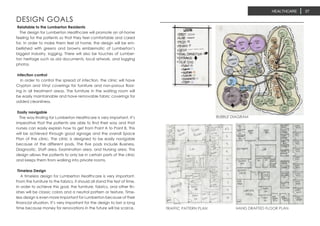 HEALTHCARE 37
BUBBLE DIAGRAM
TRAFFIC PATTERN PLAN HAND DRAFTED FLOOR PLAN
Relatable to the Lumberton Residents
The design for Lumberton Healthcare will promote an at-home
feeling for the patients so that they feel comfortable and cared
for. In order to make them feel at home, the design will be em-
bellished with greens and browns emblematic of Lumberton’s
biggest industry, logging. There will also be touches of Lumber-
ton heritage such as old documents, local artwork, and logging
photos.
Infection control
In order to control the spread of infection, the clinic will have
Crypton and Vinyl coverings for furniture and non-porous floor-
ing in all treatment areas. The furniture in the waiting room will
be easily maintainable and have removable fabric coverings for
added cleanliness.
Easily navigable
The way-finding for Lumberton Healthcare is very important. It’s
imperative that the patients are able to find their way and that
nurses can easily explain how to get from Point A to Point B. This
will be achieved through good signage and the overall Space
Plan of the clinic. The clinic is designed to be easily navigable
because of the different pods. The five pods include Business,
Diagnostic, Staff area, Examination area, and Nursing area. This
design allows the patients to only be in certain parts of the clinic
and keeps them from walking into private rooms.
Timeless Design
A timeless design for Lumberton Healthcare is very important.
From the furniture to the fabrics, it should all stand the test of time.
In order to achieve this goal, the furniture, fabrics, and other fin-
ishes will be classic colors and a neutral pattern or texture. Time-
less design is even more important for Lumberton because of their
financial situation. It’s very important for the design to last a long
time because money for renovations in the future will be scarce.
DESIGN GOALS
 