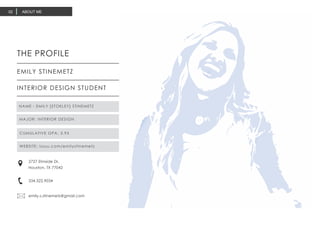 ABOUT ME02
THE PROFILE
EMILY STINEMETZ
INTERIOR DESIGN STUDENT
2727 Elmside Dr.
Houston, TX 77042
334.322.9034
emily.s.stinemetz@gmail.com
NAME : EMILY {STOKLEY} STINEMETZ
MAJOR: INTERIOR DESIGN
CUMULATIVE GPA: 3.95
WEBSITE: issuu.com/emilystinemetz
 