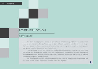 RESIDENTIAL DESIGN	
DOVE HOUSE
	 The Dove House project is based on a real house in Hattiesburg, MS that was in desparate
need of a rennovation. Our professor had us draw different scenarios out of a bowl and design
the house based on those requirements. For example, we were given a couple or single person,
age group, hobbies, disabilities, and their ethnicity.
	 I had a couple in their mid thirties, the husband was Caucasian, the wife was Asian, they
had 3 little girls, and he built model trains. So, I designed the house based on their needs which
included 4 bedrooms, a model room/offices, and a playroom across from the kitchen so the girls
could play while their mother cooked.
	 The project also included specifying fininshes and furniture, and pricing the furniture. The
four finish boards for this project are located within this segment.
RESIDENTIAL42
 