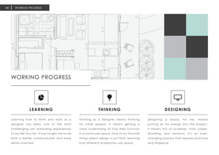 WORKING PROGRESS04
LEARNING
Learning how to think and work as a
designer has been one of the most
challenging yet rewarding experiences
of my life thus far. It has taught me to be
both a better communicater and more
detail-oriented.
THINKING
Thinking as a designer means thinking
for other people. It means getting a
clear understaing of how they function
in a particular space. One of my favorite
things about design is just that; learning
how different professions use space.
DESIGNING
Designing a space, for me, means
putting all my energy into the project.
It means lots of scribbles, trash paper,
doodling, and revisions. It’s an ever-
changing process that requires practice
and diligence.
WORKING PROGRESS
 